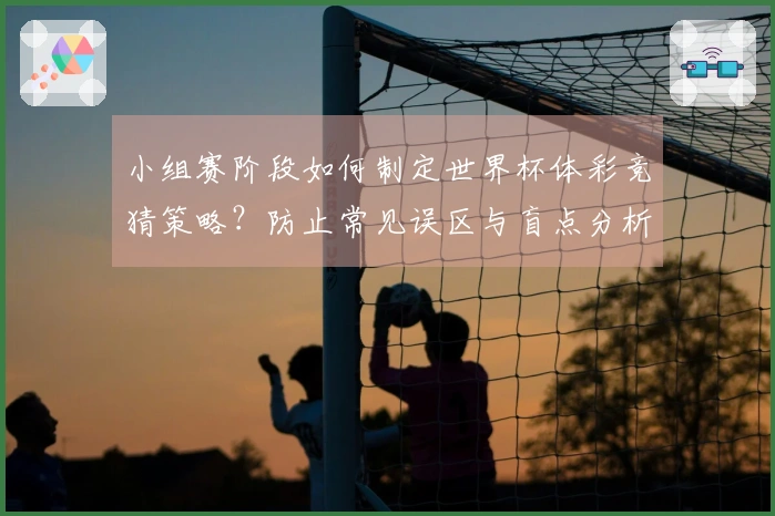 小组赛阶段如何制定世界杯体彩竞猜策略？防止常见误区与盲点分析
