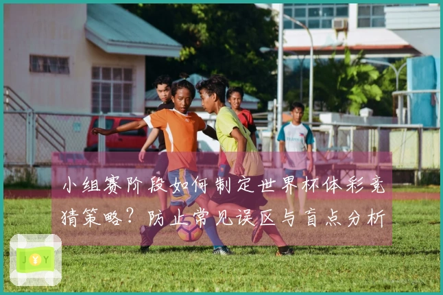 小组赛阶段如何制定世界杯体彩竞猜策略？防止常见误区与盲点分析