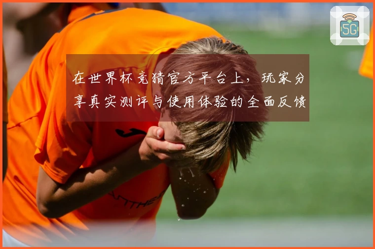 在世界杯竞猜官方平台上，玩家分享真实测评与使用体验的全面反馈